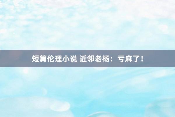 短篇伦理小说 近邻老杨：亏麻了！