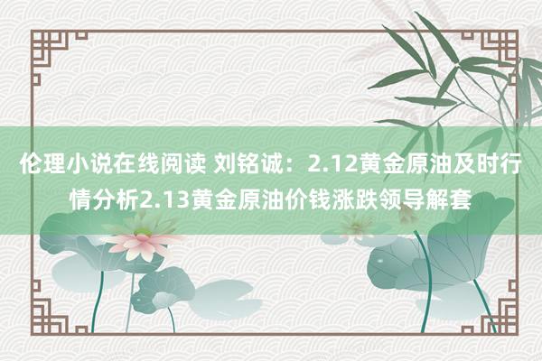 伦理小说在线阅读 刘铭诚：2.12黄金原油及时行情分析2.13黄金原油价钱涨跌领导解套