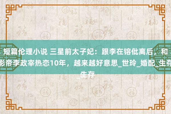 短篇伦理小说 三星前太子妃：跟李在镕仳离后，和影帝李政宰热恋10年，越来越好意思_世玲_婚配_生存