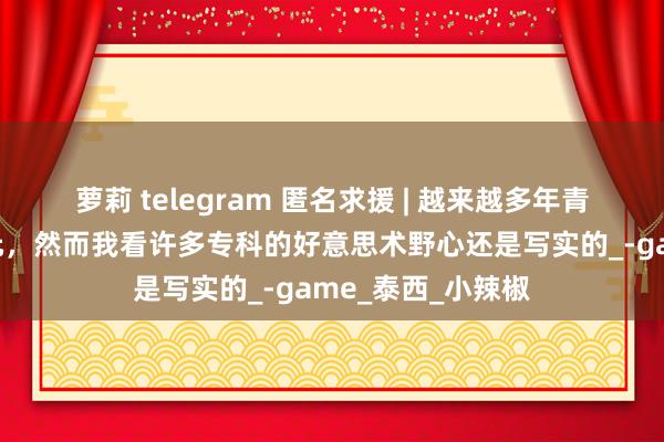 萝莉 telegram 匿名求援 | 越来越多年青东谈主可爱二次元，然而我看许多专科的好意思术野心还是写实的_-game_泰西_小辣椒