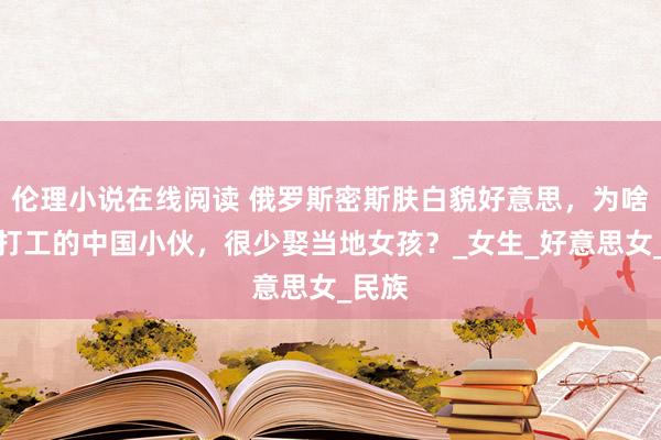 伦理小说在线阅读 俄罗斯密斯肤白貌好意思，为啥在俄打工的中国小伙，很少娶当地女孩？_女生_好意思女_民族