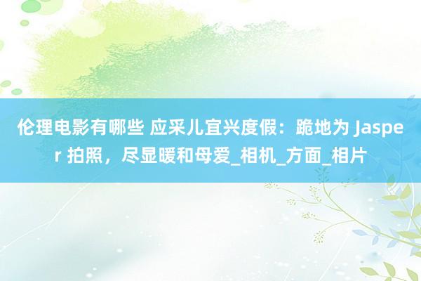 伦理电影有哪些 应采儿宜兴度假：跪地为 Jasper 拍照，尽显暖和母爱_相机_方面_相片