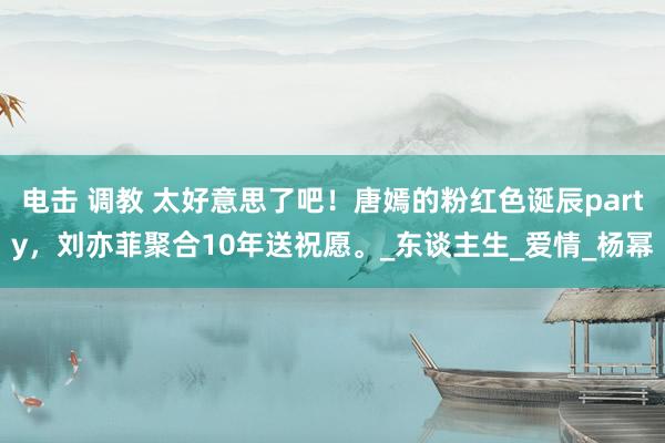 电击 调教 太好意思了吧！唐嫣的粉红色诞辰party，刘亦菲聚合10年送祝愿。_东谈主生_爱情_杨幂