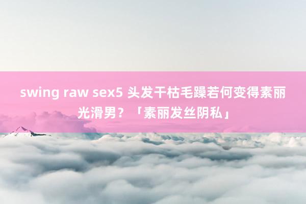 swing raw sex5 头发干枯毛躁若何变得素丽光滑男？「素丽发丝阴私」