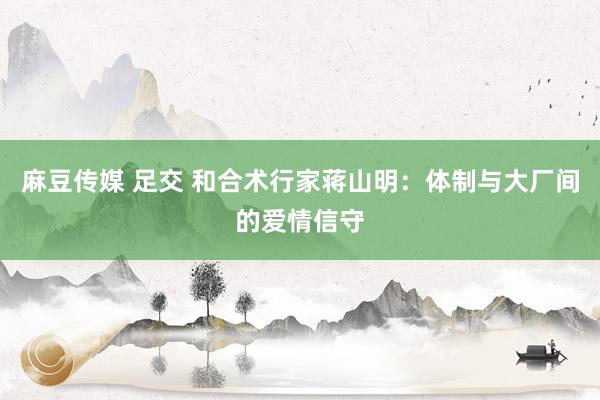 麻豆传媒 足交 和合术行家蒋山明：体制与大厂间的爱情信守