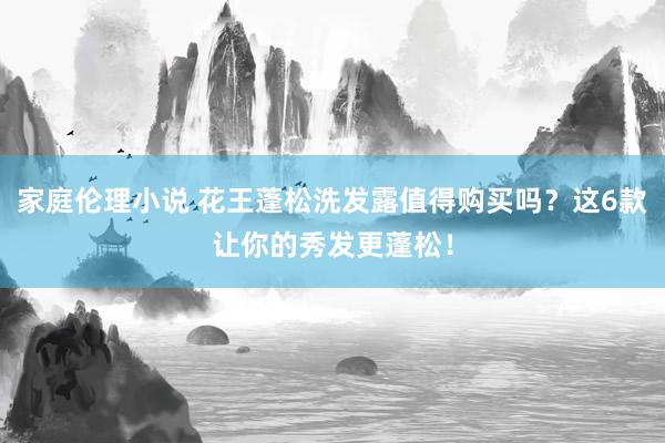 家庭伦理小说 花王蓬松洗发露值得购买吗？这6款让你的秀发更蓬松！