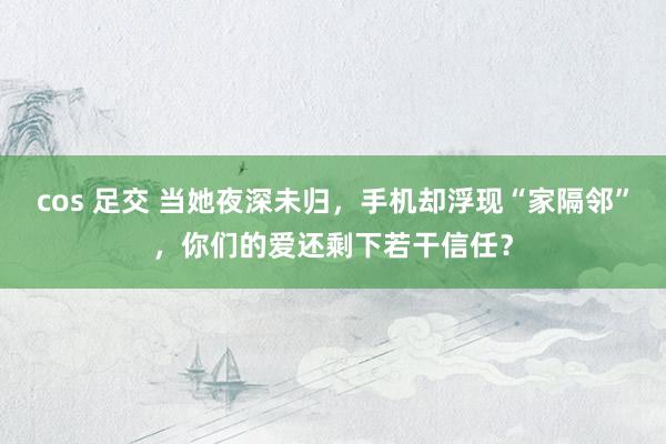 cos 足交 当她夜深未归，手机却浮现“家隔邻”，你们的爱还剩下若干信任？