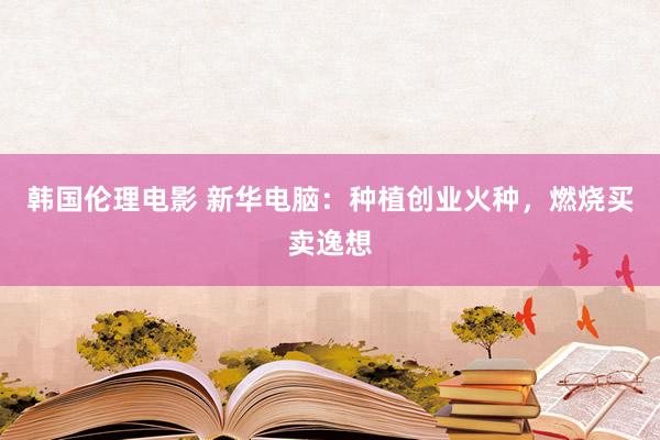 韩国伦理电影 新华电脑：种植创业火种，燃烧买卖逸想