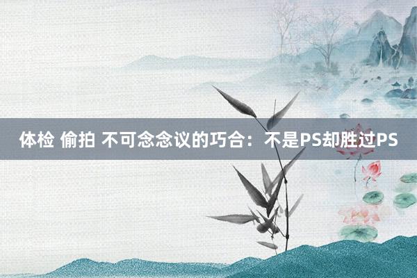 体检 偷拍 不可念念议的巧合：不是PS却胜过PS