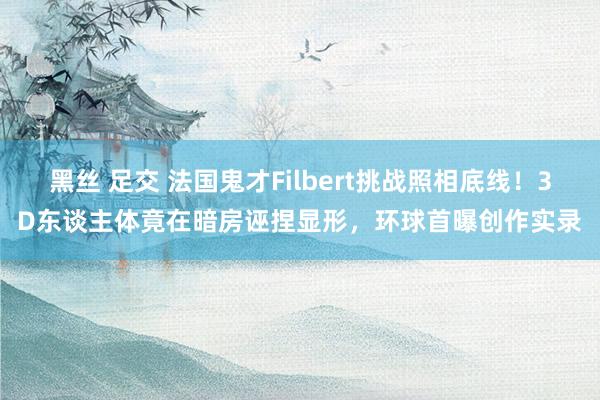 黑丝 足交 法国鬼才Filbert挑战照相底线！3D东谈主体竟在暗房诬捏显形，环球首曝创作实录