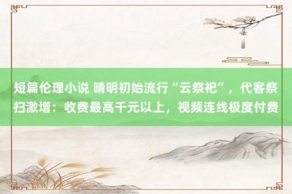短篇伦理小说 晴明初始流行“云祭祀”，代客祭扫激增：收费最高千元以上，视频连线极度付费