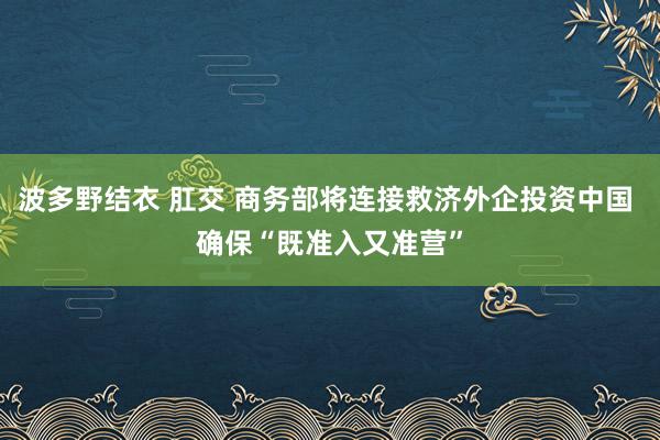 波多野结衣 肛交 商务部将连接救济外企投资中国 确保“既准入又准营”