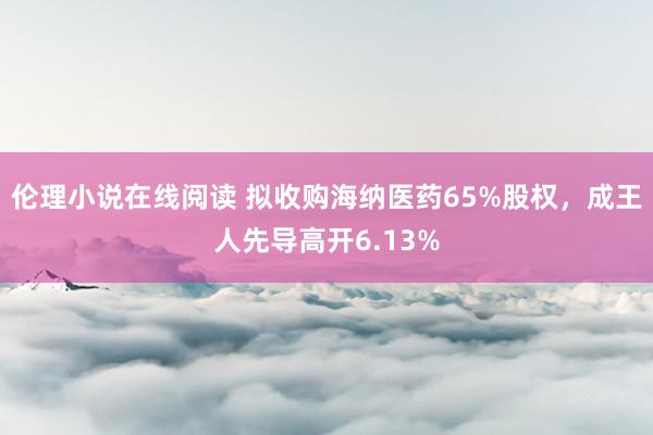 伦理小说在线阅读 拟收购海纳医药65%股权，成王人先导高开6.13%