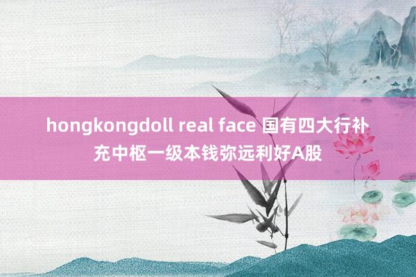 hongkongdoll real face 国有四大行补充中枢一级本钱弥远利好A股