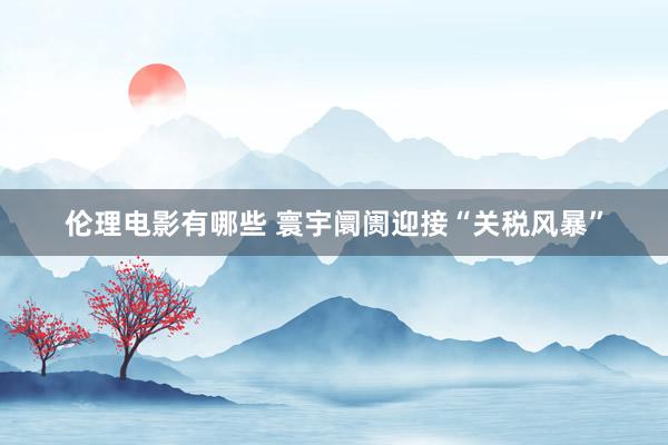 伦理电影有哪些 寰宇阛阓迎接“关税风暴”