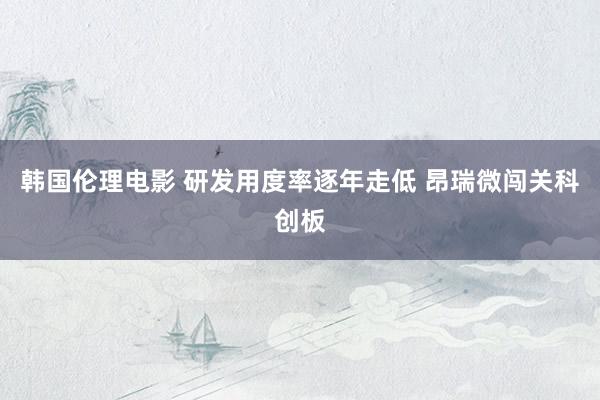 韩国伦理电影 研发用度率逐年走低 昂瑞微闯关科创板
