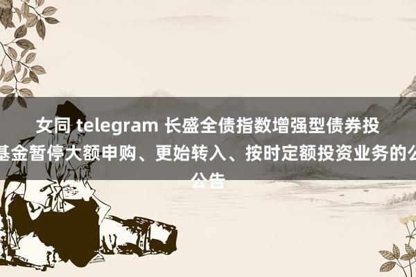女同 telegram 长盛全债指数增强型债券投资基金暂停大额申购、更始转入、按时定额投资业务的公告