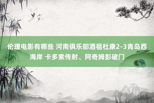 伦理电影有哪些 河南俱乐部酒祖杜康2-3青岛西海岸 卡多索传射、阿奇姆彭破门