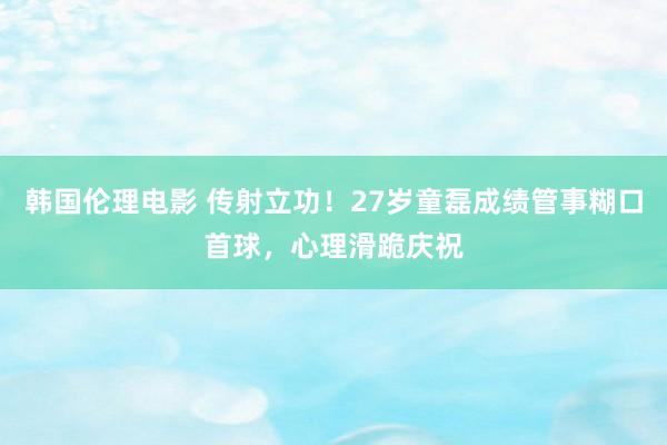 韩国伦理电影 传射立功！27岁童磊成绩管事糊口首球，心理滑跪庆祝