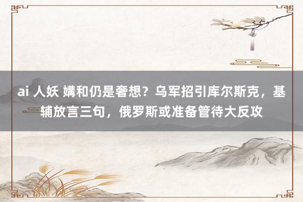 ai 人妖 媾和仍是奢想？乌军招引库尔斯克，基辅放言三句，俄罗斯或准备管待大反攻