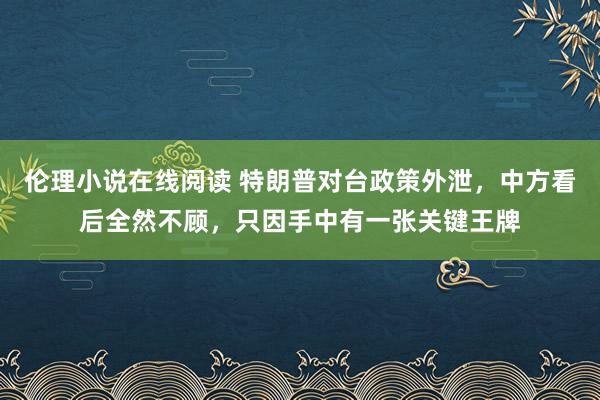 伦理小说在线阅读 特朗普对台政策外泄，中方看后全然不顾，只因手中有一张关键王牌