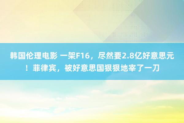 韩国伦理电影 一架F16，尽然要2.8亿好意思元！菲律宾，被好意思国狠狠地宰了一刀