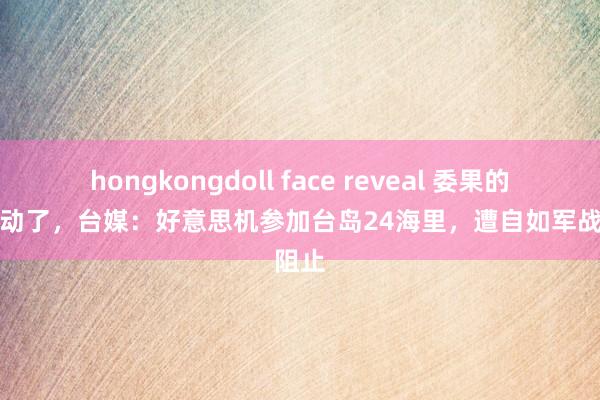 hongkongdoll face reveal 委果的管控驱动了，台媒：好意思机参加台岛24海里，遭自如军战机阻止