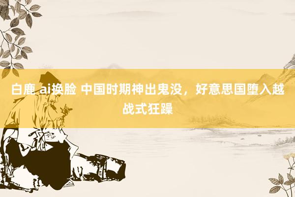 白鹿 ai换脸 中国时期神出鬼没，好意思国堕入越战式狂躁