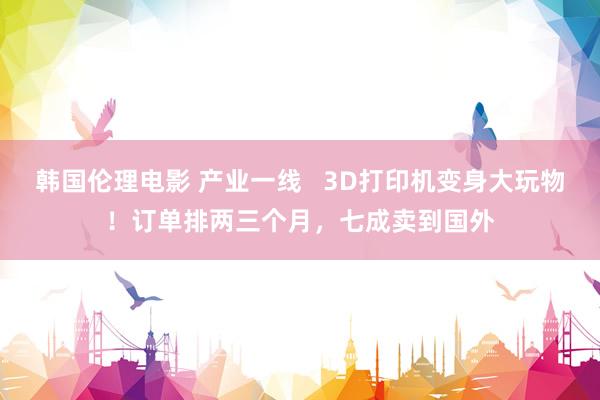 韩国伦理电影 产业一线   3D打印机变身大玩物！订单排两三个月，七成卖到国外