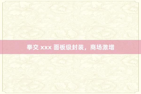 拳交 xxx 面板级封装，商场激增