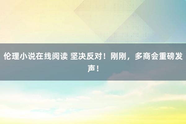 伦理小说在线阅读 坚决反对！刚刚，多商会重磅发声！