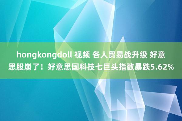 hongkongdoll 视频 各人贸易战升级 好意思股崩了！好意思国科技七巨头指数暴跌5.62%