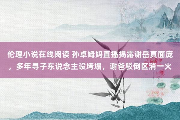 伦理小说在线阅读 孙卓姆妈直播揭露谢岳真面庞，多年寻子东说念主设垮塌，谢爸驳倒区消一火