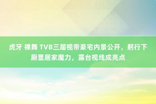 虎牙 裸舞 TVB三届视帝豪宅内景公开，躬行下厨显居家魔力，露台视线成亮点