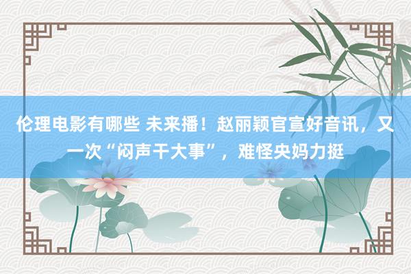 伦理电影有哪些 未来播！赵丽颖官宣好音讯，又一次“闷声干大事”，难怪央妈力挺