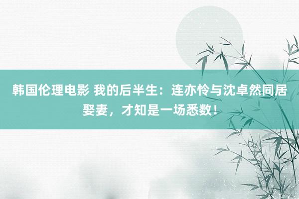 韩国伦理电影 我的后半生：连亦怜与沈卓然同居娶妻，才知是一场悉数！