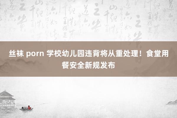 丝袜 porn 学校幼儿园违背将从重处理！食堂用餐安全新规发布