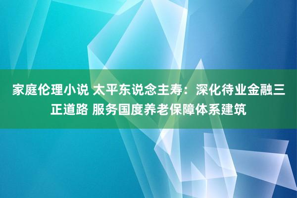 家庭伦理小说 太平东说念主寿：深化待业金融三正道路 服务国度养老保障体系建筑