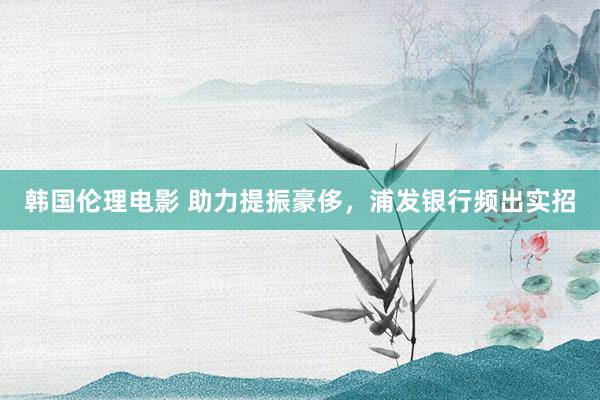 韩国伦理电影 助力提振豪侈，浦发银行频出实招