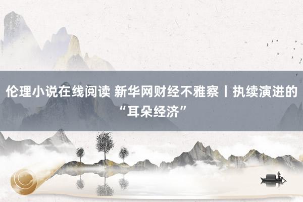 伦理小说在线阅读 新华网财经不雅察丨执续演进的“耳朵经济”