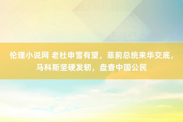 伦理小说网 老杜申雪有望，菲前总统来华交底，马科斯坚硬发轫，盘查中国公民