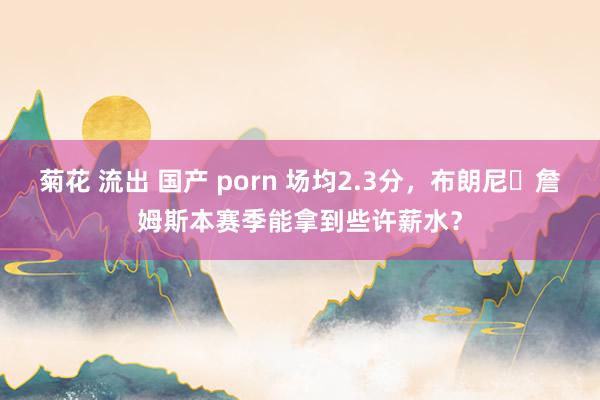 菊花 流出 国产 porn 场均2.3分，布朗尼・詹姆斯本赛季能拿到些许薪水？