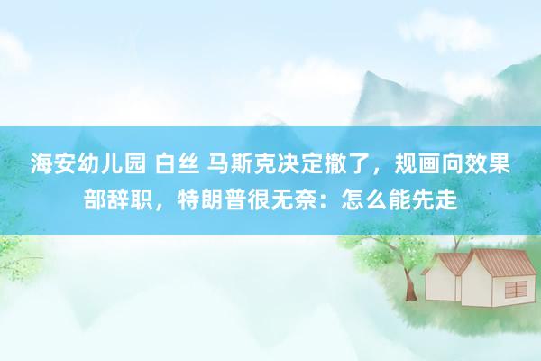海安幼儿园 白丝 马斯克决定撤了，规画向效果部辞职，特朗普很无奈：怎么能先走