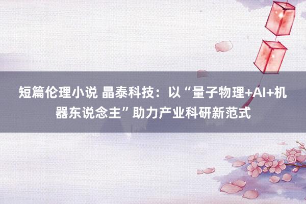 短篇伦理小说 晶泰科技：以“量子物理+AI+机器东说念主”助力产业科研新范式