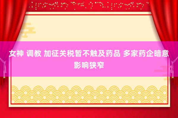 女神 调教 加征关税暂不触及药品 多家药企暗意影响狭窄