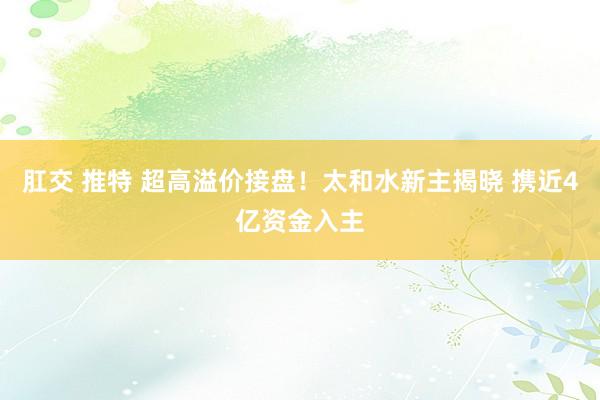 肛交 推特 超高溢价接盘！太和水新主揭晓 携近4亿资金入主