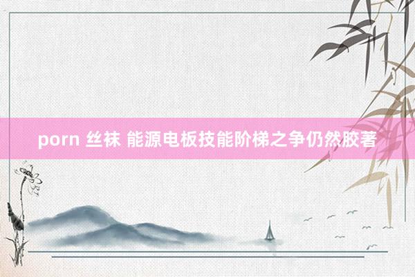 porn 丝袜 能源电板技能阶梯之争仍然胶著