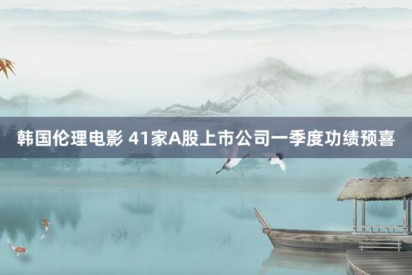 韩国伦理电影 41家A股上市公司一季度功绩预喜
