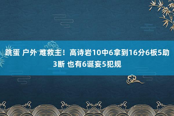跳蛋 户外 难救主！高诗岩10中6拿到16分6板5助3断 也有6诞妄5犯规