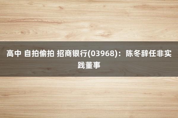 高中 自拍偷拍 招商银行(03968)：陈冬辞任非实践董事